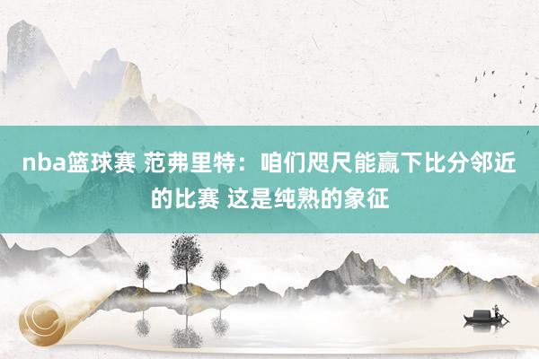 nba篮球赛 范弗里特：咱们咫尺能赢下比分邻近的比赛 这是纯熟的象征