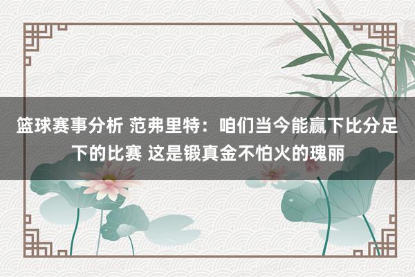 篮球赛事分析 范弗里特：咱们当今能赢下比分足下的比赛 这是锻真金不怕火的瑰丽