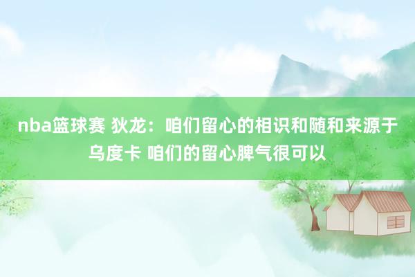 nba篮球赛 狄龙：咱们留心的相识和随和来源于乌度卡 咱们的留心脾气很可以