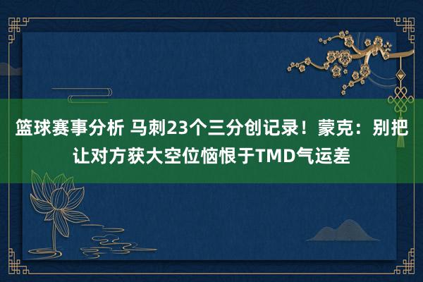 篮球赛事分析 马刺23个三分创记录！蒙克：别把让对方获大空位恼恨于TMD气运差