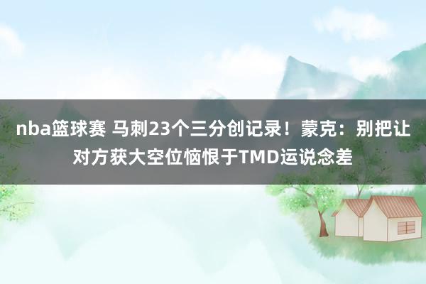 nba篮球赛 马刺23个三分创记录！蒙克：别把让对方获大空位恼恨于TMD运说念差