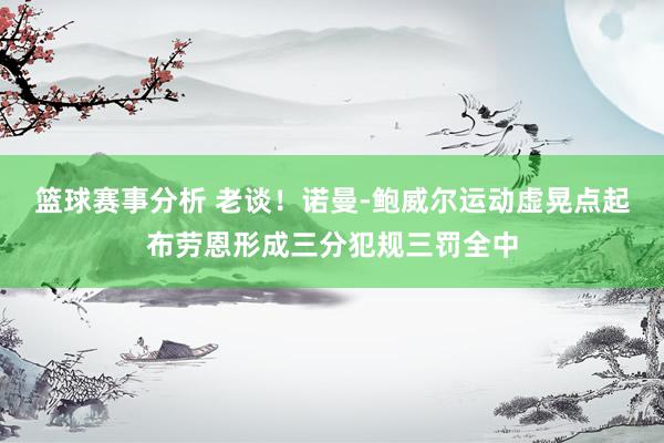 篮球赛事分析 老谈！诺曼-鲍威尔运动虚晃点起布劳恩形成三分犯规三罚全中