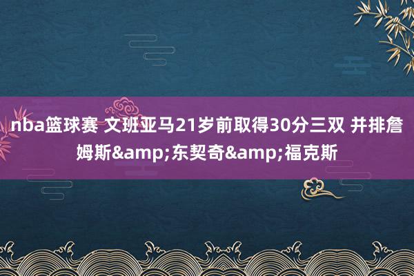 nba篮球赛 文班亚马21岁前取得30分三双 并排詹姆斯&东契奇&福克斯