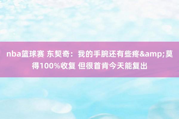 nba篮球赛 东契奇：我的手腕还有些疼&莫得100%收复 但很首肯今天能复出