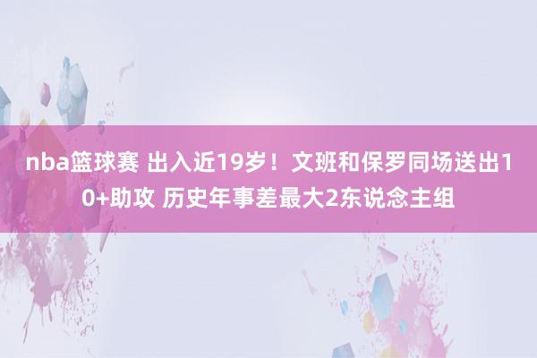 nba篮球赛 出入近19岁！文班和保罗同场送出10+助攻 历史年事差最大2东说念主组