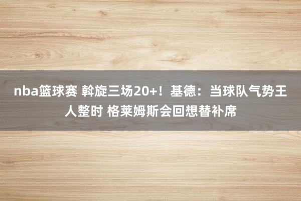 nba篮球赛 斡旋三场20+！基德：当球队气势王人整时 格莱姆斯会回想替补席