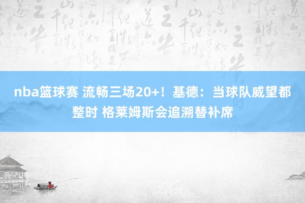 nba篮球赛 流畅三场20+！基德：当球队威望都整时 格莱姆斯会追溯替补席