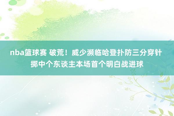 nba篮球赛 破荒！威少濒临哈登扑防三分穿针 掷中个东谈主本场首个明白战进球