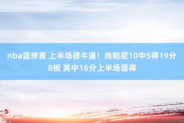 nba篮球赛 上半场很牛逼！尚帕尼10中5得19分8板 其中16分上半场面得