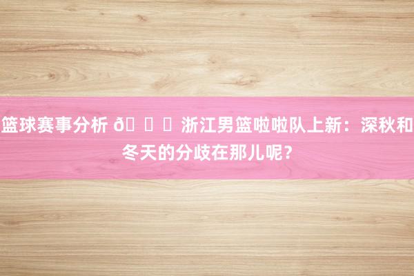 篮球赛事分析 😍浙江男篮啦啦队上新：深秋和冬天的分歧在那儿呢？