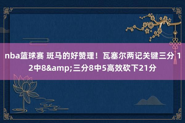 nba篮球赛 斑马的好赞理！瓦塞尔两记关键三分 12中8&三分8中5高效砍下21分