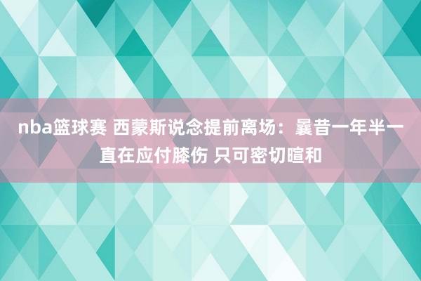 nba篮球赛 西蒙斯说念提前离场：曩昔一年半一直在应付膝伤 只可密切暄和