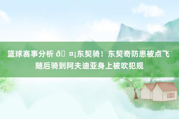 篮球赛事分析 🤡东契骑！东契奇防患被点飞 随后骑到阿夫迪亚身上被吹犯规