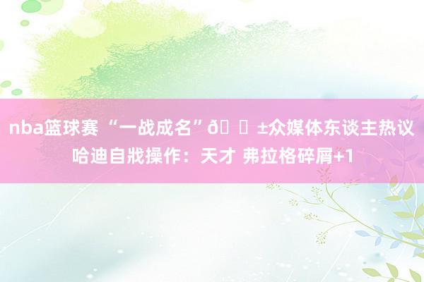 nba篮球赛 “一战成名”😱众媒体东谈主热议哈迪自戕操作：天才 弗拉格碎屑+1