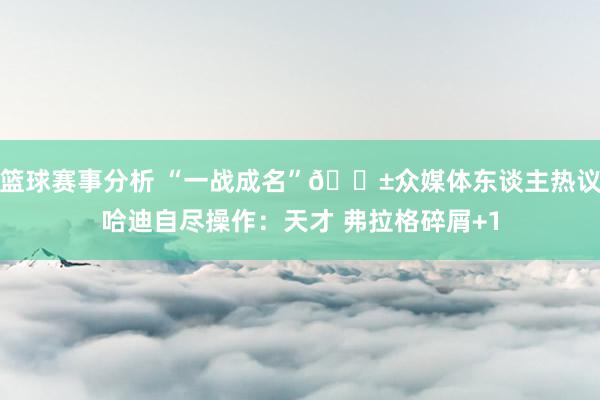 篮球赛事分析 “一战成名”😱众媒体东谈主热议哈迪自尽操作：天才 弗拉格碎屑+1