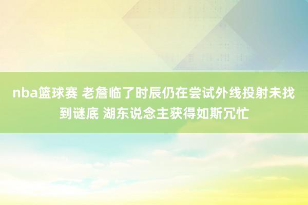 nba篮球赛 老詹临了时辰仍在尝试外线投射未找到谜底 湖东说念主获得如斯冗忙