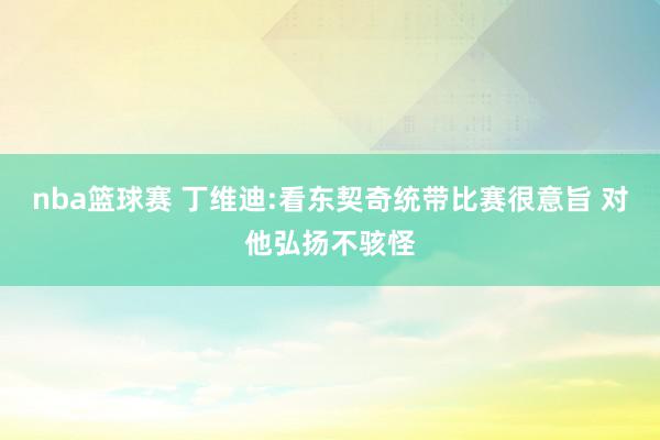 nba篮球赛 丁维迪:看东契奇统带比赛很意旨 对他弘扬不骇怪