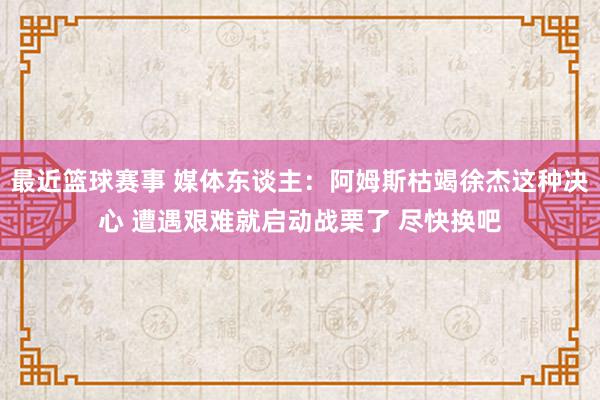 最近篮球赛事 媒体东谈主：阿姆斯枯竭徐杰这种决心 遭遇艰难就启动战栗了 尽快换吧