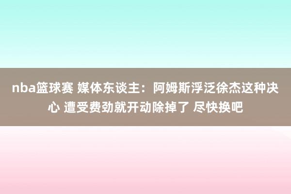 nba篮球赛 媒体东谈主：阿姆斯浮泛徐杰这种决心 遭受费劲就开动除掉了 尽快换吧