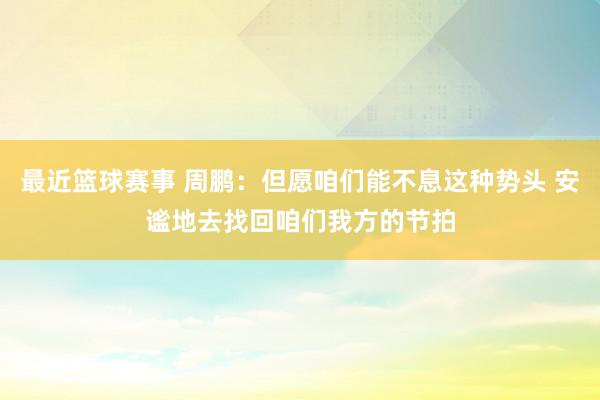 最近篮球赛事 周鹏：但愿咱们能不息这种势头 安谧地去找回咱们我方的节拍