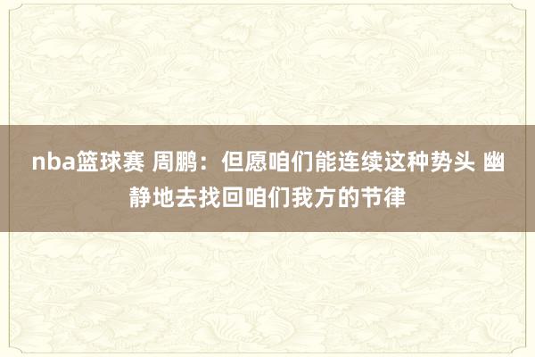 nba篮球赛 周鹏：但愿咱们能连续这种势头 幽静地去找回咱们我方的节律