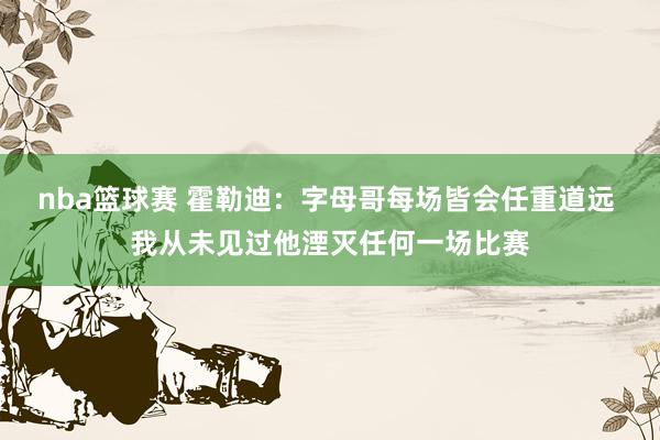 nba篮球赛 霍勒迪：字母哥每场皆会任重道远 我从未见过他湮灭任何一场比赛