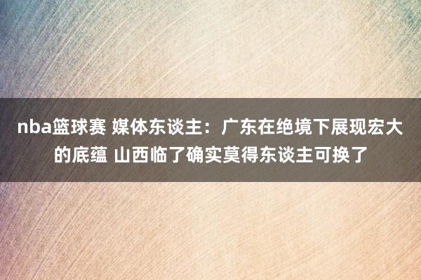 nba篮球赛 媒体东谈主：广东在绝境下展现宏大的底蕴 山西临了确实莫得东谈主可换了