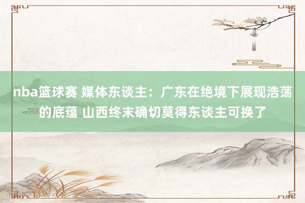 nba篮球赛 媒体东谈主：广东在绝境下展现浩荡的底蕴 山西终末确切莫得东谈主可换了