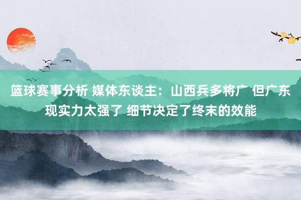 篮球赛事分析 媒体东谈主：山西兵多将广 但广东现实力太强了 细节决定了终末的效能