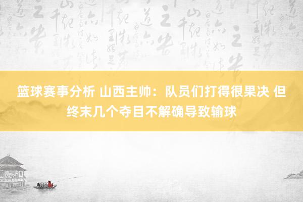 篮球赛事分析 山西主帅：队员们打得很果决 但终末几个夺目不解确导致输球