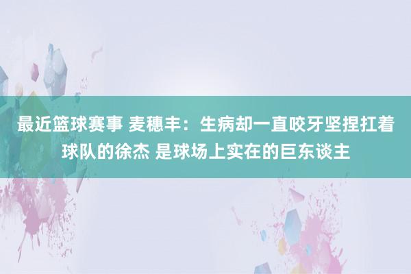 最近篮球赛事 麦穗丰：生病却一直咬牙坚捏扛着球队的徐杰 是球场上实在的巨东谈主