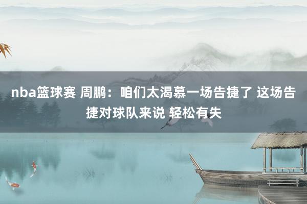 nba篮球赛 周鹏：咱们太渴慕一场告捷了 这场告捷对球队来说 轻松有失