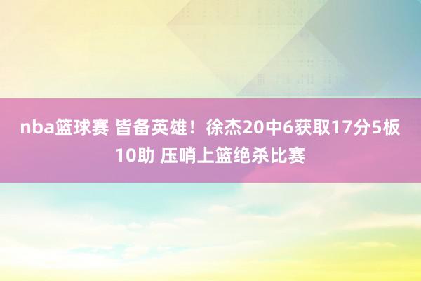 nba篮球赛 皆备英雄！徐杰20中6获取17分5板10助 压哨上篮绝杀比赛