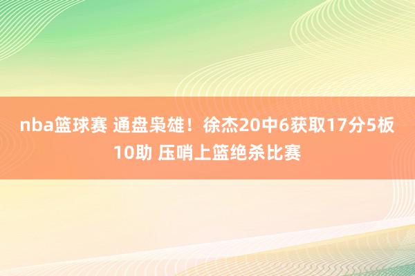 nba篮球赛 通盘枭雄！徐杰20中6获取17分5板10助 压哨上篮绝杀比赛