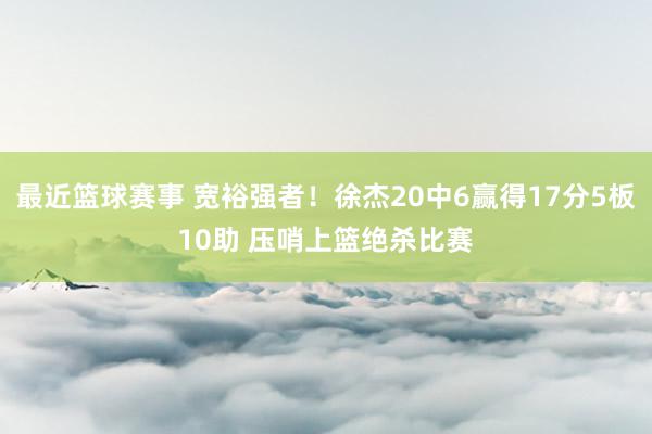 最近篮球赛事 宽裕强者！徐杰20中6赢得17分5板10助 压哨上篮绝杀比赛