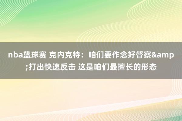 nba篮球赛 克内克特：咱们要作念好督察&打出快速反击 这是咱们最擅长的形态