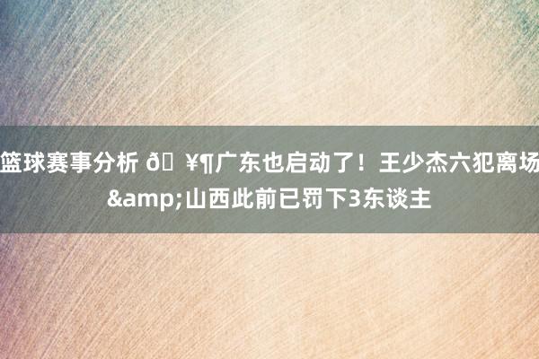 篮球赛事分析 🥶广东也启动了！王少杰六犯离场&山西此前已罚下3东谈主