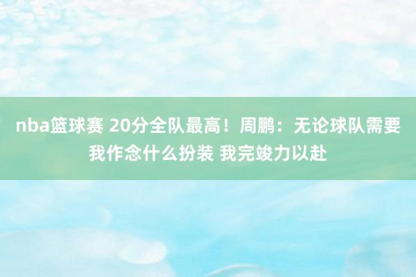 nba篮球赛 20分全队最高！周鹏：无论球队需要我作念什么扮装 我完竣力以赴