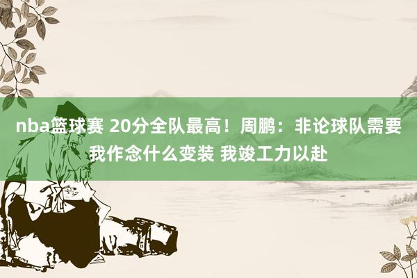 nba篮球赛 20分全队最高！周鹏：非论球队需要我作念什么变装 我竣工力以赴