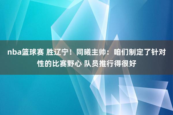 nba篮球赛 胜辽宁！同曦主帅：咱们制定了针对性的比赛野心 队员推行得很好