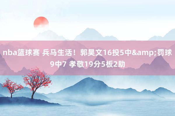 nba篮球赛 兵马生活！郭昊文16投5中&罚球9中7 孝敬19分5板2助