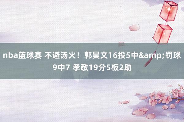 nba篮球赛 不避汤火！郭昊文16投5中&罚球9中7 孝敬19分5板2助