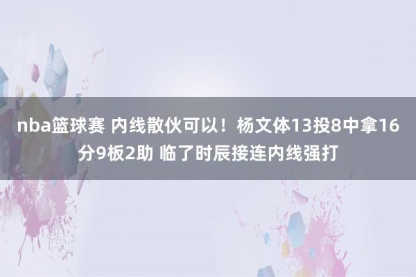 nba篮球赛 内线散伙可以！杨文体13投8中拿16分9板2助 临了时辰接连内线强打