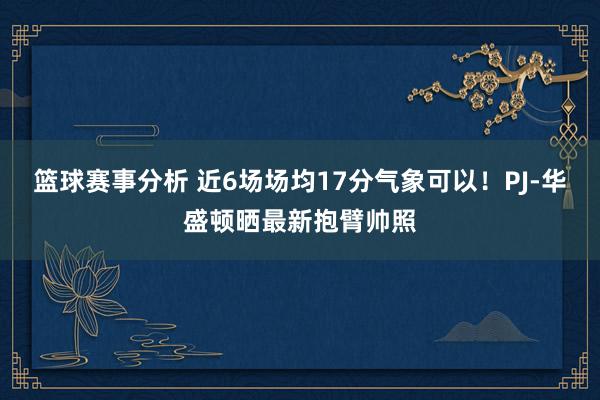 篮球赛事分析 近6场场均17分气象可以！PJ-华盛顿晒最新抱臂帅照