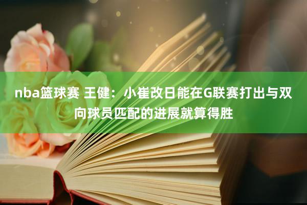 nba篮球赛 王健：小崔改日能在G联赛打出与双向球员匹配的进展就算得胜