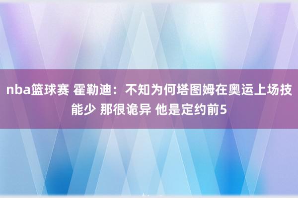 nba篮球赛 霍勒迪：不知为何塔图姆在奥运上场技能少 那很诡异 他是定约前5