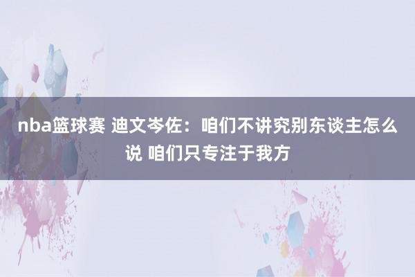 nba篮球赛 迪文岑佐：咱们不讲究别东谈主怎么说 咱们只专注于我方