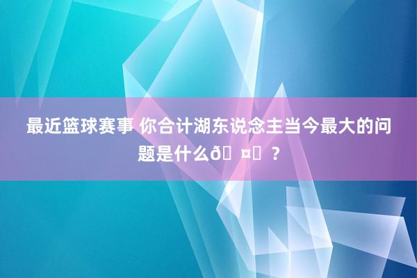 最近篮球赛事 你合计湖东说念主当今最大的问题是什么🤔？