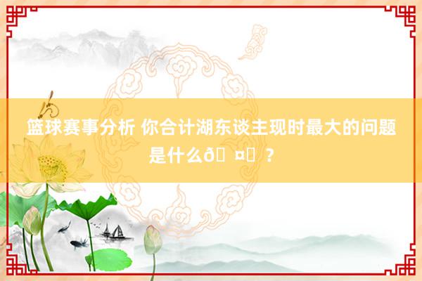 篮球赛事分析 你合计湖东谈主现时最大的问题是什么🤔？