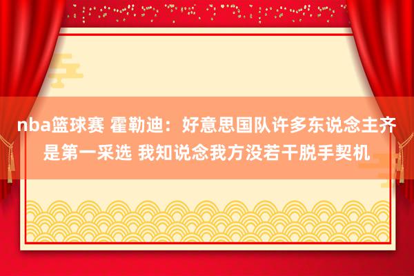 nba篮球赛 霍勒迪：好意思国队许多东说念主齐是第一采选 我知说念我方没若干脱手契机